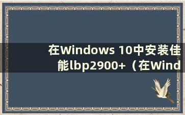 在Windows 10中安装佳能lbp2900+（在Windows 10中安装佳能2900打印机驱动程序）